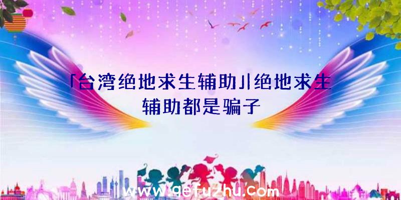 「台湾绝地求生辅助」|绝地求生辅助都是骗子